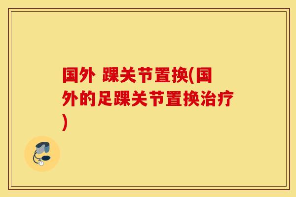 国外 踝关节置换(国外的足踝关节置换治疗)