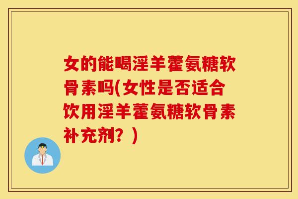 女的能喝淫羊藿氨糖软骨素吗(女性是否适合饮用淫羊藿氨糖软骨素补充剂？)