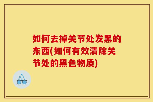 如何去掉关节处发黑的东西(如何有效清除关节处的黑色物质)
