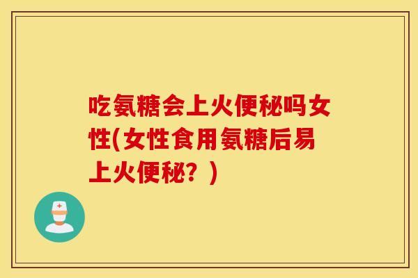 吃氨糖会上火便秘吗女性(女性食用氨糖后易上火便秘？)