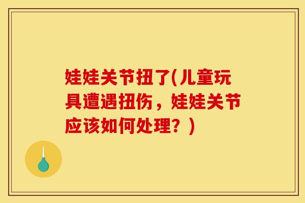娃娃关节扭了(儿童玩具遭遇扭伤，娃娃关节应该如何处理？)