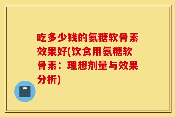 吃多少钱的氨糖软骨素效果好(饮食用氨糖软骨素：理想剂量与效果分析)