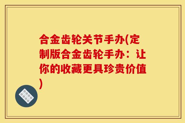 合金齿轮关节手办(定制版合金齿轮手办：让你的收藏更具珍贵价值)