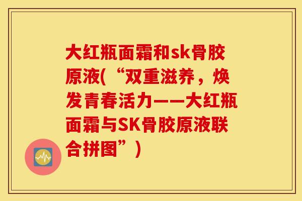 大红瓶面霜和sk骨胶原液(“双重滋养，焕发青春活力——大红瓶面霜与SK骨胶原液联合拼图”)