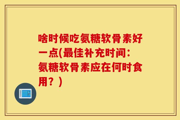 啥时候吃氨糖软骨素好一点(最佳补充时间：氨糖软骨素应在何时食用？)