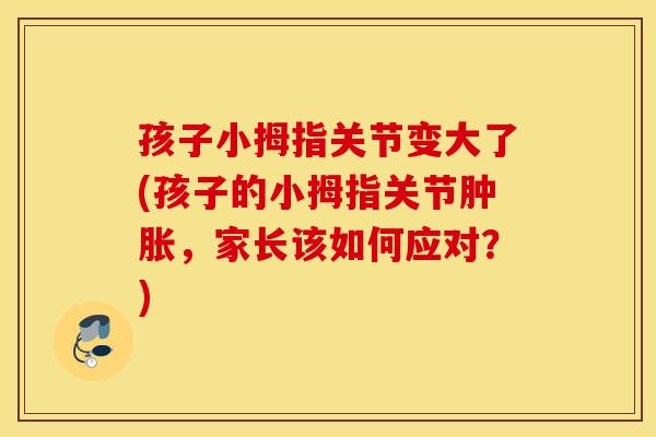 孩子小拇指关节变大了(孩子的小拇指关节肿胀,家长该如何应对?) 孩子小拇指关节变大了(孩子的小拇指关节肿胀,家长该如何应对?)