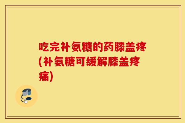 吃完补氨糖的药膝盖疼(补氨糖可缓解膝盖疼痛)