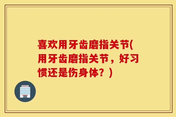 喜欢用牙齿磨指关节(用牙齿磨指关节,好习惯还是伤身体?) 喜欢用牙齿磨指关节(用牙齿磨指关节,好习惯还是伤身体?)
