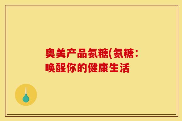 奥美产品氨糖(氨糖：唤醒你的健康生活