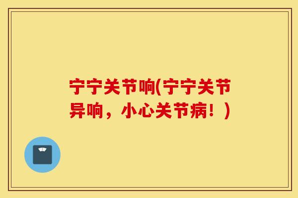 宁宁关节响(宁宁关节异响，小心关节病！)