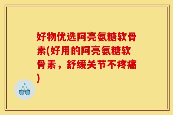 好物优选阿亮氨糖软骨素(好用的阿亮氨糖软骨素，舒缓关节不疼痛)