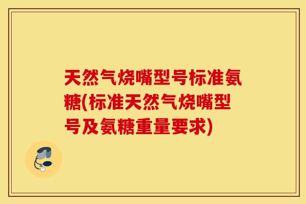 天然气烧嘴型号标准氨糖(标准天然气烧嘴型号及氨糖重量要求)