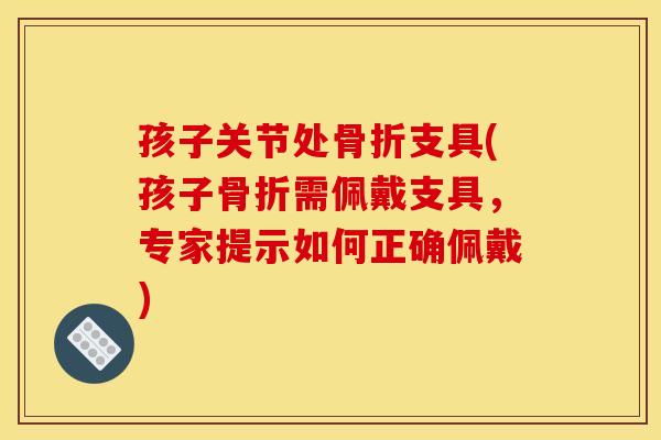 孩子关节处骨折支具(孩子骨折需佩戴支具，专家提示如何正确佩戴)