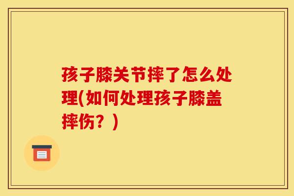 孩子膝关节摔了怎么处理(如何处理孩子膝盖摔伤?) 孩子膝关节摔了怎么处理(如何处理孩子膝盖摔伤?)