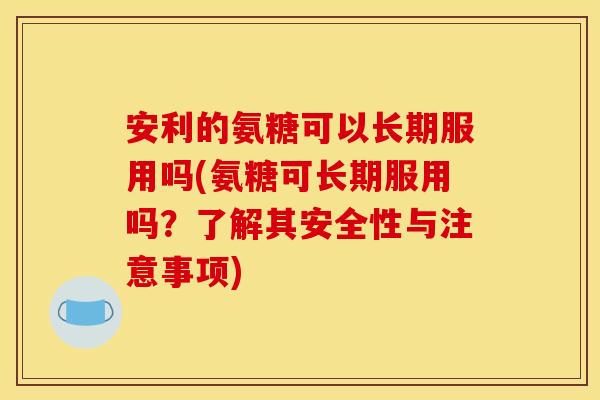 安利的氨糖可以长期服用吗(氨糖可长期服用吗？了解其安全性与注意事项)