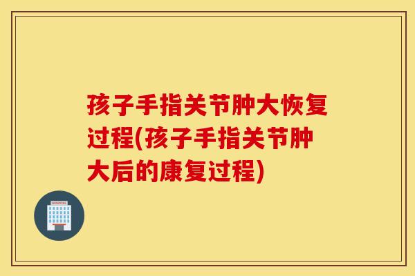 孩子手指关节肿大恢复过程(孩子手指关节肿大后的康复过程)