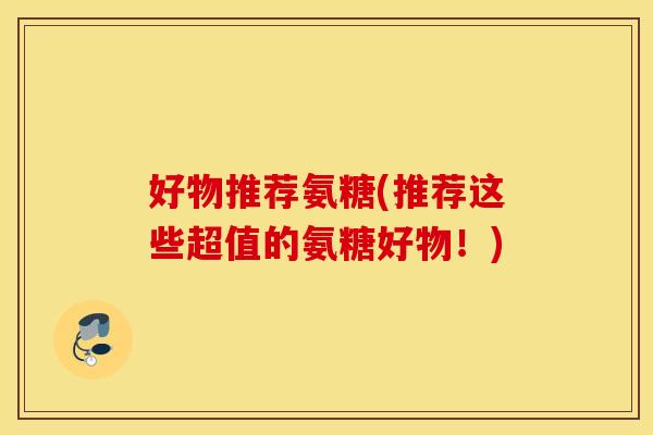 好物推荐氨糖(推荐这些超值的氨糖好物！)