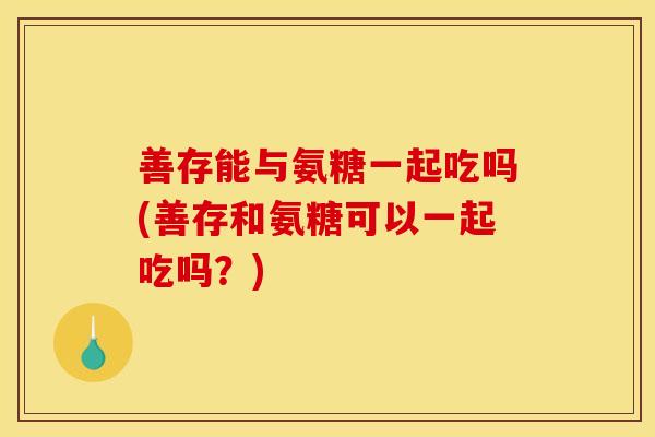 善存能与氨糖一起吃吗(善存和氨糖可以一起吃吗？)