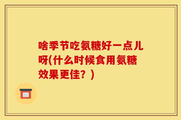 啥季节吃氨糖好一点儿呀(什么时候食用氨糖效果更佳？)
