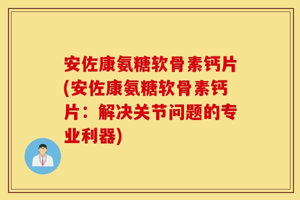 安佐康氨糖软骨素钙片(安佐康氨糖软骨素钙片：解决关节问题的专业利器)