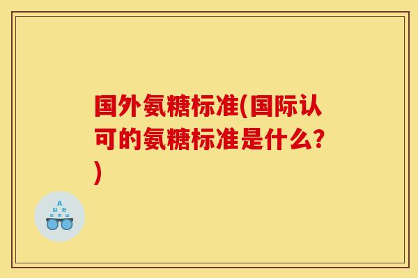 国外氨糖标准(国际认可的氨糖标准是什么？)