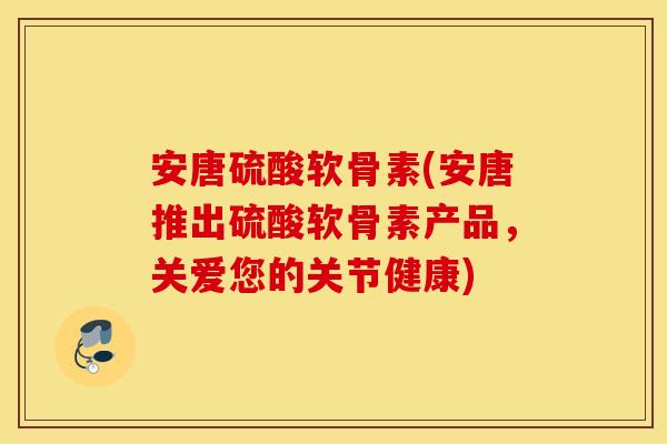安唐硫酸软骨素(安唐推出硫酸软骨素产品,关爱您的关节健康) 安唐硫酸软骨素(安唐推出硫酸软骨素产品,关爱您的关节健康)