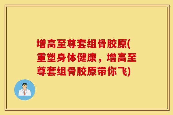 增高至尊套组骨胶原(重塑身体健康，增高至尊套组骨胶原带你飞)