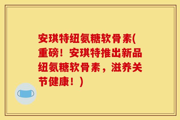 安琪特纽氨糖软骨素(重磅！安琪特推出新品纽氨糖软骨素，滋养关节健康！)
