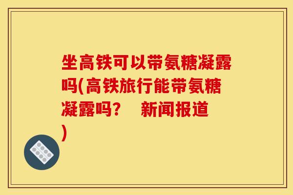 坐高铁可以带氨糖凝露吗(高铁旅行能带氨糖凝露吗？  新闻报道)
