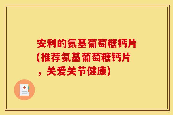 安利的氨基葡萄糖钙片(推荐氨基葡萄糖钙片，关爱关节健康)