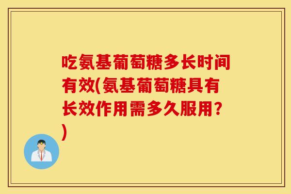 吃氨基葡萄糖多长时间有效(氨基葡萄糖具有长效作用需多久服用？)