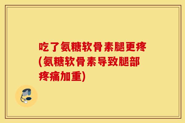 吃了氨糖软骨素腿更疼(氨糖软骨素导致腿部疼痛加重)