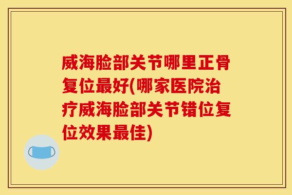 威海脸部关节哪里正骨复位最好(哪家医院治疗威海脸部关节错位复位效果最佳)