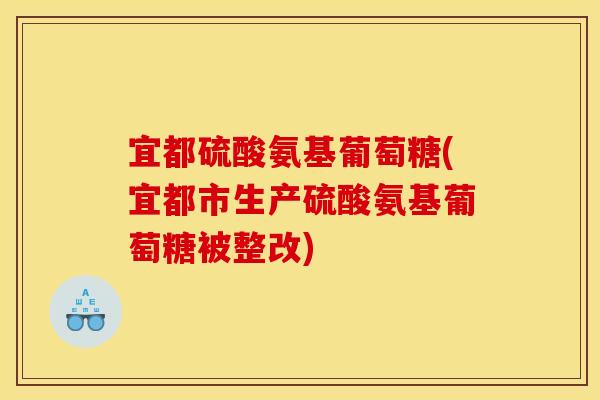 宜都硫酸氨基葡萄糖(宜都市生产硫酸氨基葡萄糖被整改)