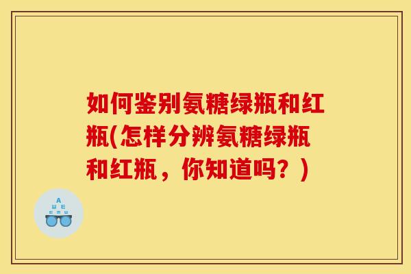 如何鉴别氨糖绿瓶和红瓶(怎样分辨氨糖绿瓶和红瓶,你知道吗?) 如何鉴别氨糖绿瓶和红瓶(怎样分辨氨糖绿瓶和红瓶,你知道吗?)