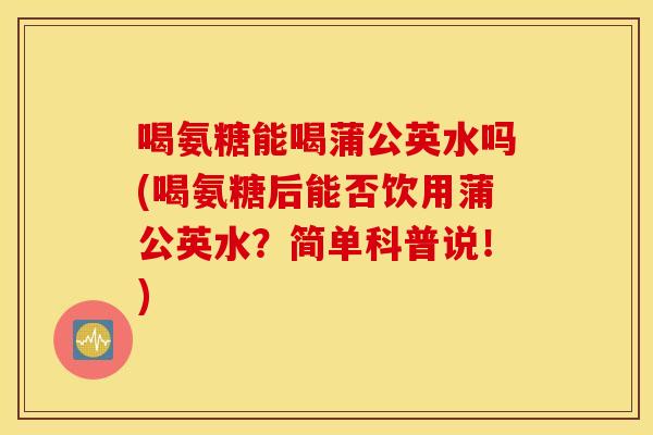 喝氨糖能喝蒲公英水吗(喝氨糖后能否饮用蒲公英水?简单科普说!) 喝氨糖能喝蒲公英水吗(喝氨糖后能否饮用蒲公英水?简单科普说!)