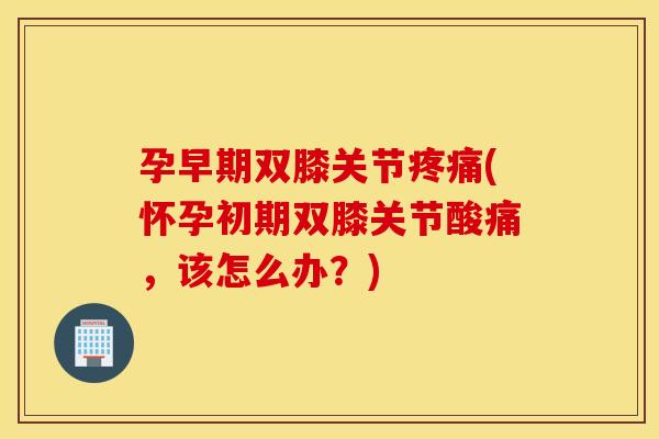 孕早期双膝关节疼痛(怀孕初期双膝关节酸痛，该怎么办？)