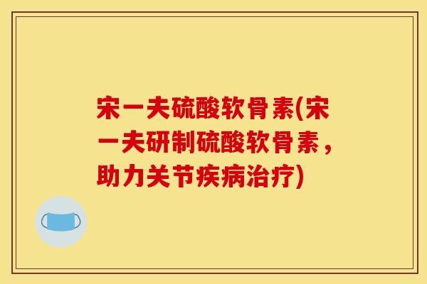 宋一夫硫酸软骨素(宋一夫研制硫酸软骨素，助力关节疾病治疗)