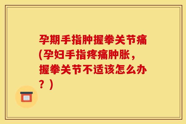 孕期手指肿握拳关节痛(孕妇手指疼痛肿胀，握拳关节不适该怎么办？)