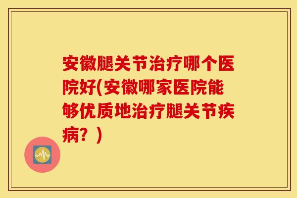 安徽腿关节治疗哪个医院好(安徽哪家医院能够优质地治疗腿关节疾病？)