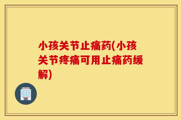 小孩关节止痛药(小孩关节疼痛可用止痛药缓解)