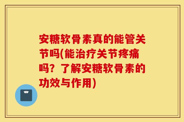 安糖软骨素真的能管关节吗(能治疗关节疼痛吗？了解安糖软骨素的功效与作用)