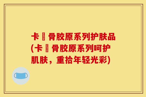 卡晳骨胶原系列护肤品(卡晳骨胶原系列呵护肌肤，重拾年轻光彩)
