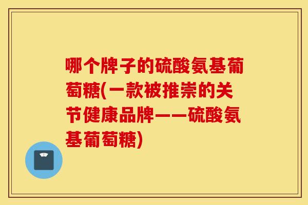 哪个牌子的硫酸氨基葡萄糖(一款被推崇的关节健康品牌——硫酸氨基葡萄糖)