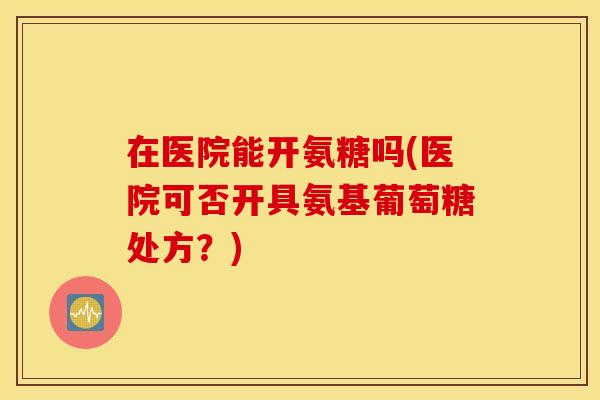 在医院能开氨糖吗(医院可否开具氨基葡萄糖处方？)