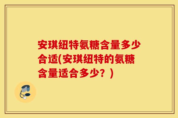安琪纽特氨糖含量多少合适(安琪纽特的氨糖含量适合多少？)