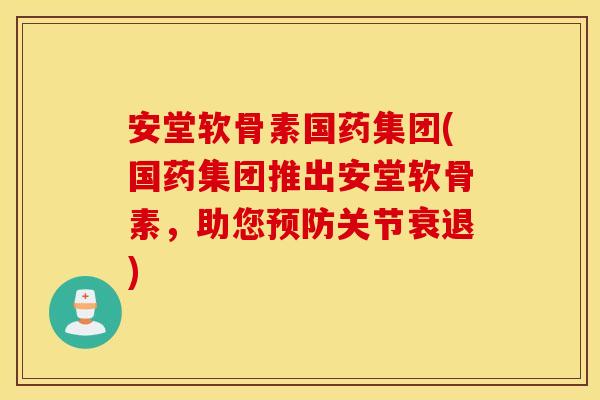 安堂软骨素国药集团(国药集团推出安堂软骨素，助您预防关节衰退)