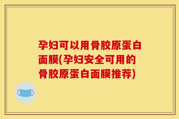 孕妇可以用骨胶原蛋白面膜(孕妇安全可用的骨胶原蛋白面膜推荐)