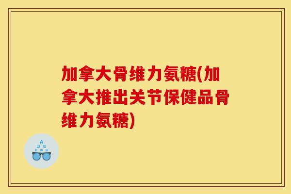 加拿大骨维力氨糖(加拿大推出关节保健品骨维力氨糖)