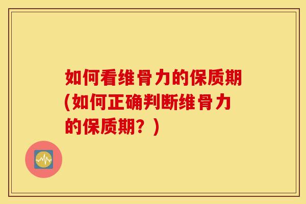如何看维骨力的保质期(如何正确判断维骨力的保质期？)